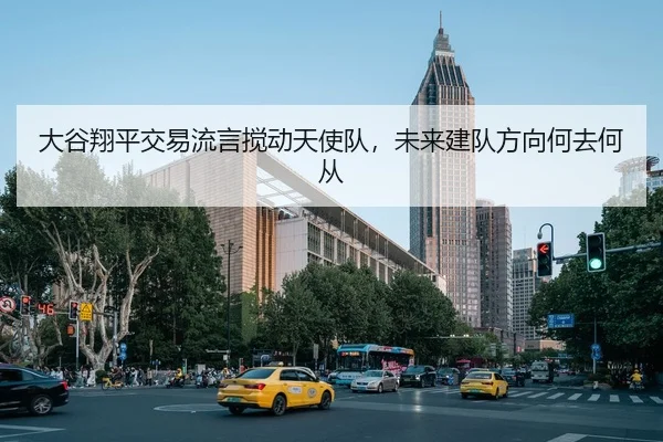 大谷翔平交易流言搅动天使队，未来建队方向何去何从