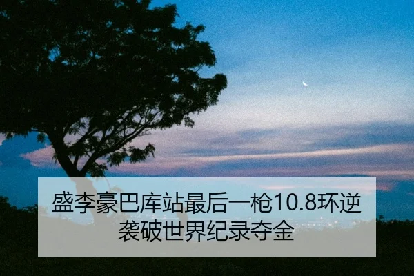 盛李豪巴库站最后一枪10.8环逆袭破世界纪录夺金