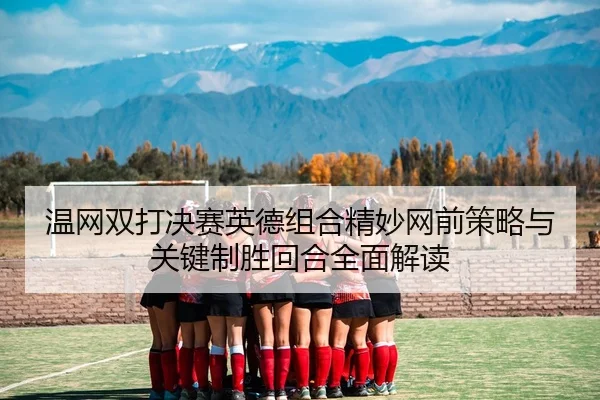 温网双打决赛英德组合精妙网前策略与关键制胜回合全面解读