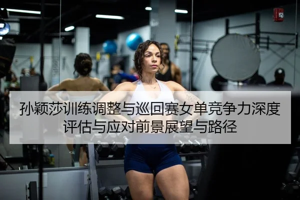 孙颖莎训练调整与巡回赛女单竞争力深度评估与应对前景展望与路径